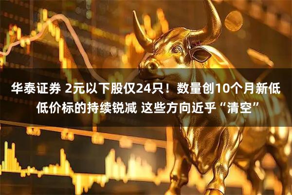 华泰证券 2元以下股仅24只！数量创10个月新低 低价标的持续锐减 这些方向近乎“清空”