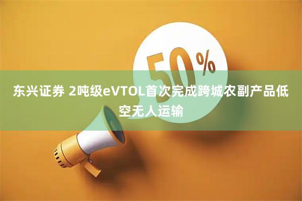 东兴证券 2吨级eVTOL首次完成跨城农副产品低空无人运输