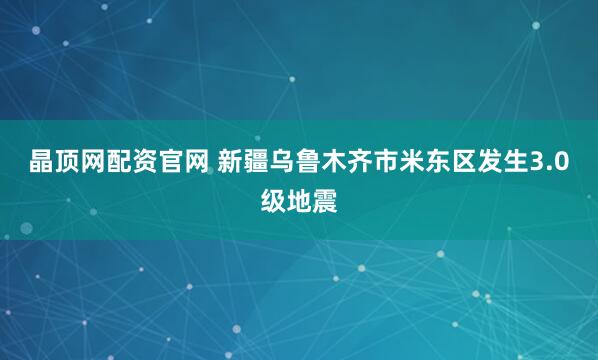 晶顶网配资官网 新疆乌鲁木齐市米东区发生3.0级地震