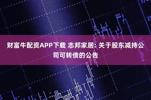 财富牛配资APP下载 志邦家居: 关于股东减持公司可转债的公告