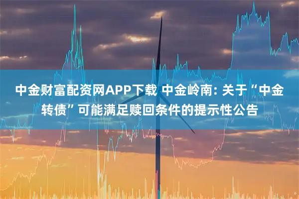 中金财富配资网APP下载 中金岭南: 关于“中金转债”可能满足赎回条件的提示性公告