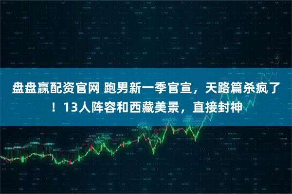 盘盘赢配资官网 跑男新一季官宣，天路篇杀疯了！13人阵容和西藏美景，直接封神