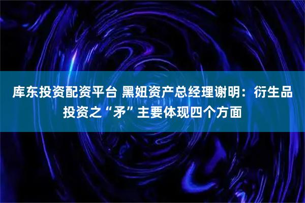 库东投资配资平台 黑妞资产总经理谢明:衍生品投资之“矛”主要体现四个方面