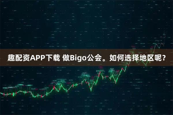 趣配资APP下载 做Bigo公会。如何选择地区呢？