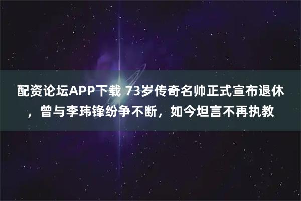 配资论坛APP下载 73岁传奇名帅正式宣布退休，曾与李玮锋纷争不断，如今坦言不再执教