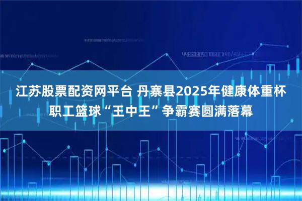 江苏股票配资网平台 丹寨县2025年健康体重杯职工篮球“王中王”争霸赛圆满落幕
