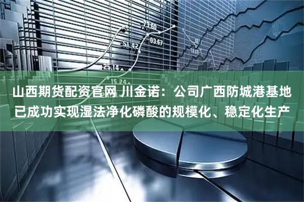 山西期货配资官网 川金诺：公司广西防城港基地已成功实现湿法净化磷酸的规模化、稳定化生产