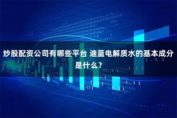 炒股配资公司有哪些平台 迪蓝电解质水的基本成分是什么？