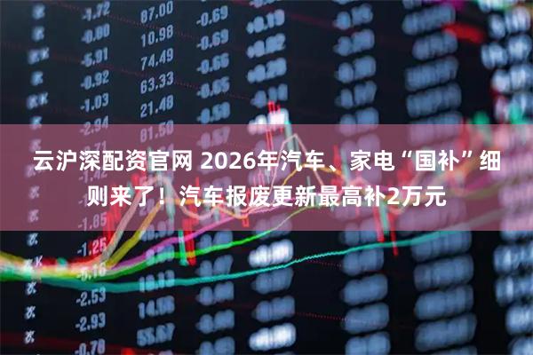 云沪深配资官网 2026年汽车、家电“国补”细则来了！汽车报废更新最高补2万元