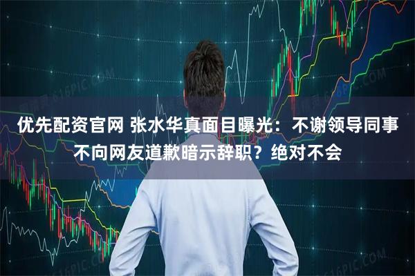 优先配资官网 张水华真面目曝光：不谢领导同事不向网友道歉暗示辞职？绝对不会