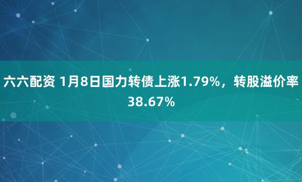 六六配资 1月8日国力转债上涨1.79%，转股溢价率38.67%