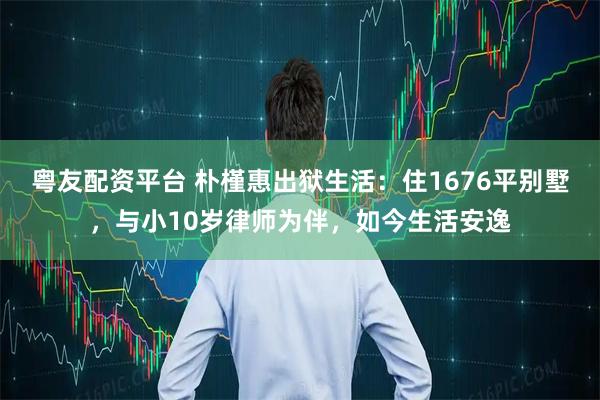 粤友配资平台 朴槿惠出狱生活：住1676平别墅，与小10岁律师为伴，如今生活安逸