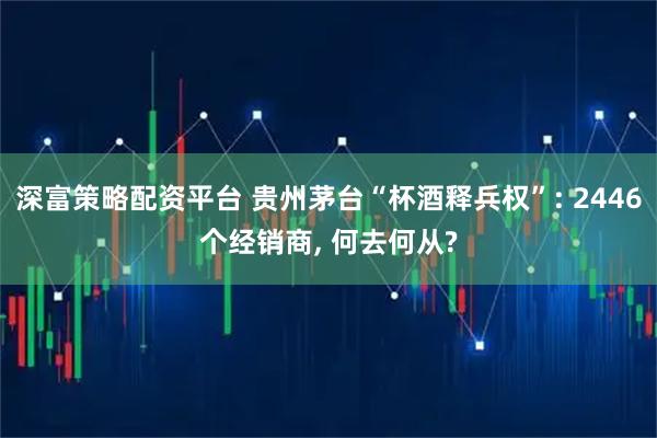 深富策略配资平台 贵州茅台“杯酒释兵权”: 2446个经销商, 何去何从?