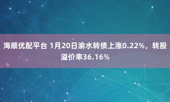 海顺优配平台 1月20日渝水转债上涨0.22%，转股溢价率36.16%