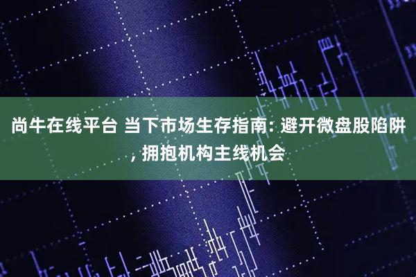 尚牛在线平台 当下市场生存指南: 避开微盘股陷阱, 拥抱机构主线机会