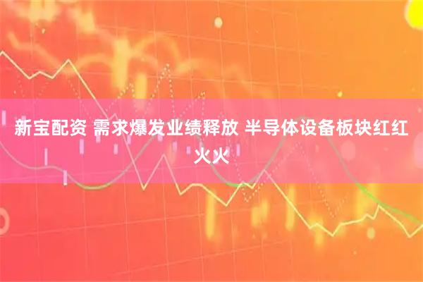 新宝配资 需求爆发业绩释放 半导体设备板块红红火火