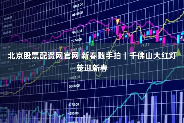 北京股票配资网官网 新春随手拍｜千佛山大红灯笼迎新春