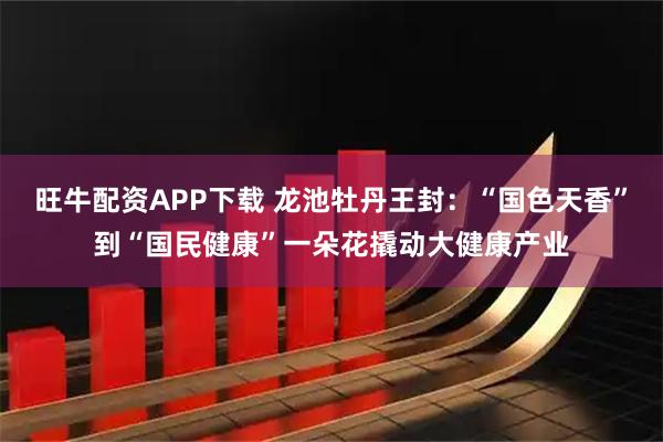 旺牛配资APP下载 龙池牡丹王封：“国色天香”到“国民健康”一朵花撬动大健康产业