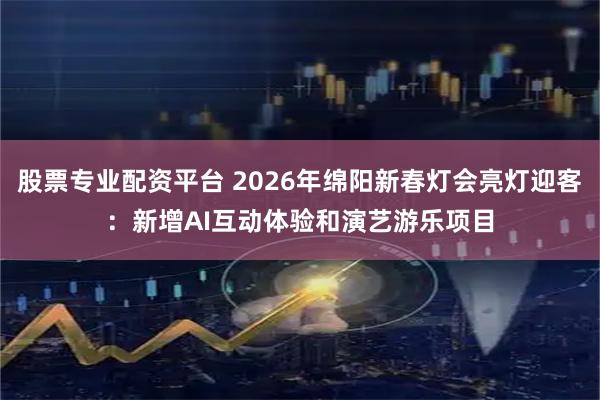 股票专业配资平台 2026年绵阳新春灯会亮灯迎客：新增AI互动体验和演艺游乐项目