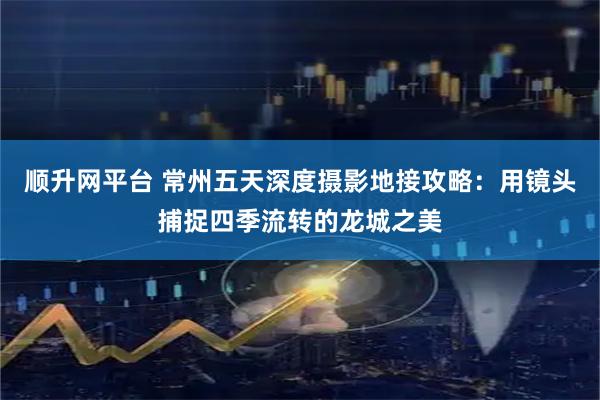 顺升网平台 常州五天深度摄影地接攻略：用镜头捕捉四季流转的龙城之美