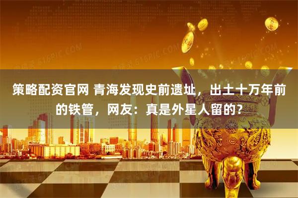 策略配资官网 青海发现史前遗址，出土十万年前的铁管，网友：真是外星人留的？